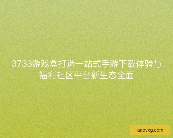 3733游戏盒打造一站式手游下载体验与福利社区平台新生态全面