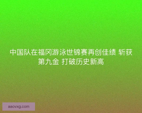 中国队在福冈游泳世锦赛再创佳绩 斩获第九金 打破历史新高