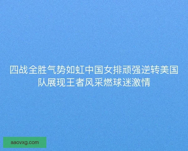 四战全胜气势如虹中国女排顽强逆转美国队展现王者风采燃球迷激情
