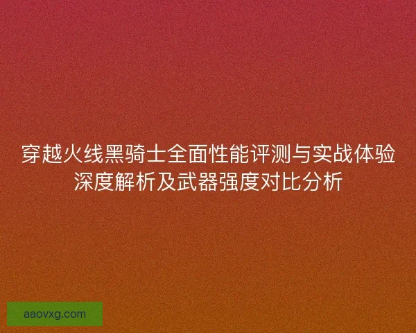 穿越火线黑骑士全面性能评测与实战体验深度解析及武器强度对比分析