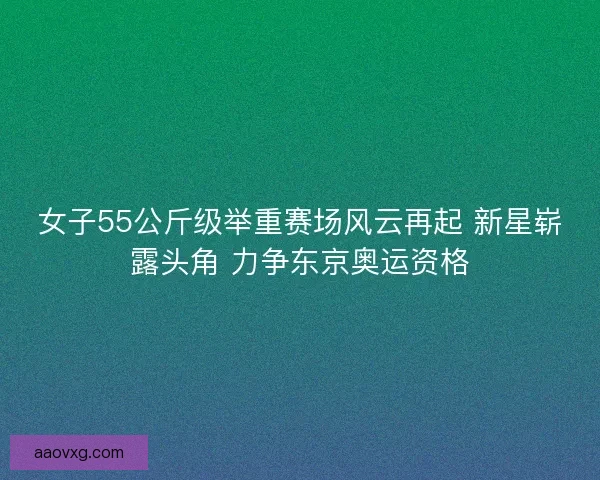 女子55公斤级举重赛场风云再起 新星崭露头角 力争东京奥运资格