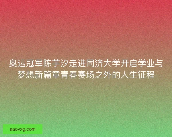 奥运冠军陈芋汐走进同济大学开启学业与梦想新篇章青春赛场之外的人生征程 奥运冠军陈芋汐走进同济大学开启学业与梦想新篇章青春赛场之外的人生征程