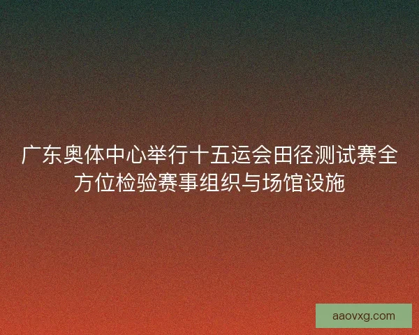 广东奥体中心举行十五运会田径测试赛全方位检验赛事组织与场馆设施