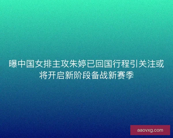 曝中国女排主攻朱婷已回国行程引关注或将开启新阶段备战新赛季