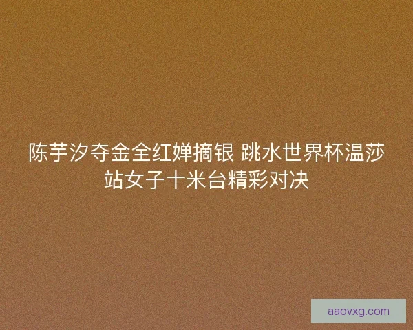 陈芋汐夺金全红婵摘银 跳水世界杯温莎站女子十米台精彩对决