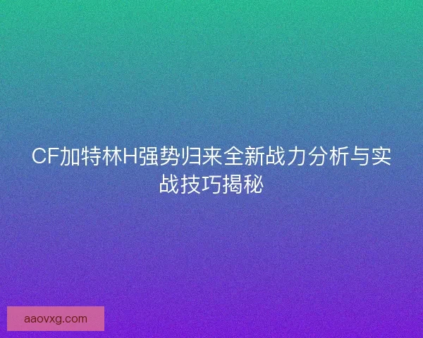 CF加特林H强势归来全新战力分析与实战技巧揭秘