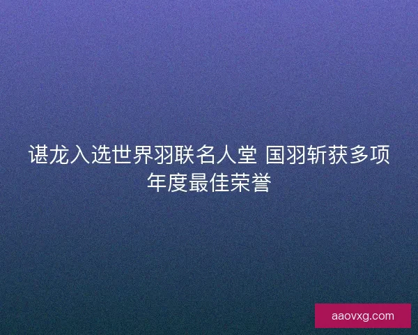 谌龙入选世界羽联名人堂 国羽斩获多项年度最佳荣誉