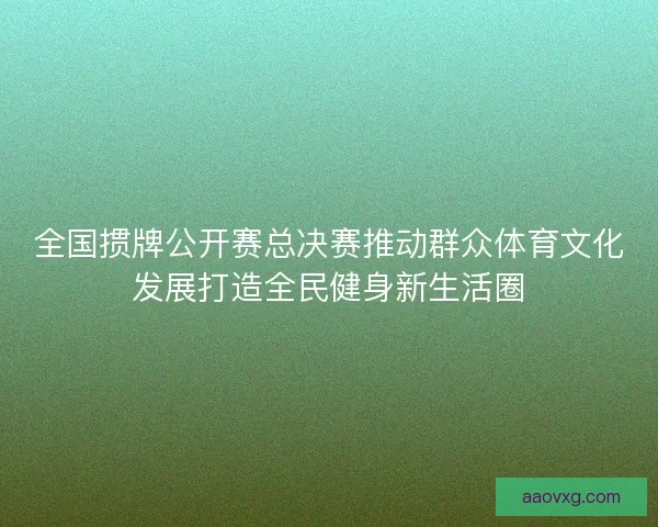 全国掼牌公开赛总决赛推动群众体育文化发展打造全民健身新生活圈