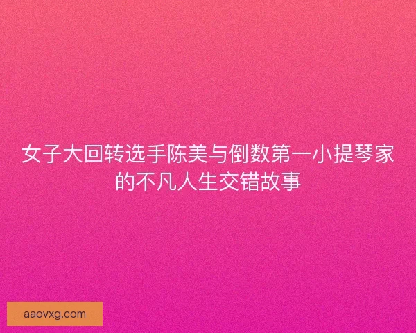 女子大回转选手陈美与倒数第一小提琴家的不凡人生交错故事