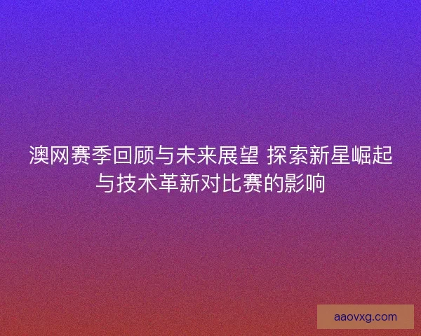 澳网赛季回顾与未来展望 探索新星崛起与技术革新对比赛的影响