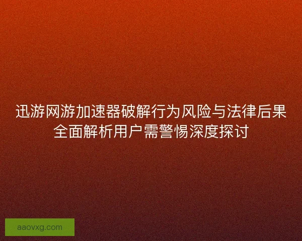 迅游网游加速器破解行为风险与法律后果全面解析用户需警惕深度探讨 迅游网游加速器破解行为风险与法律后果全面解析用户需警惕深度探讨