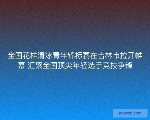 全国花样滑冰青年锦标赛在吉林市拉开帷幕 汇聚全国顶尖年轻选手竞技争锋 全国花样滑冰青年锦标赛在吉林市拉开帷幕 汇聚全国顶尖年轻选手竞技争锋