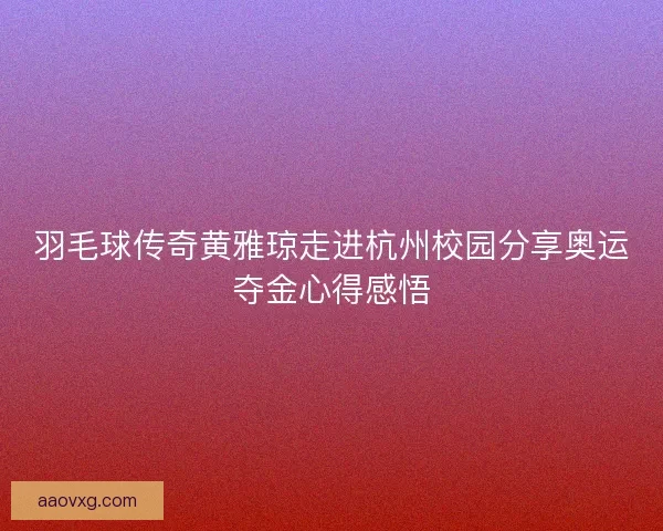 羽毛球传奇黄雅琼走进杭州校园分享奥运夺金心得感悟 羽毛球传奇黄雅琼走进杭州校园分享奥运夺金心得感悟