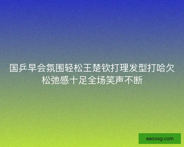 国乒早会氛围轻松王楚钦打理发型打哈欠松弛感十足全场笑声不断 国乒早会氛围轻松王楚钦打理发型打哈欠松弛感十足全场笑声不断