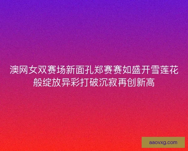 澳网女双赛场新面孔郑赛赛如盛开雪莲花般绽放异彩打破沉寂再创新高 澳网女双赛场新面孔郑赛赛如盛开雪莲花般绽放异彩打破沉寂再创新高