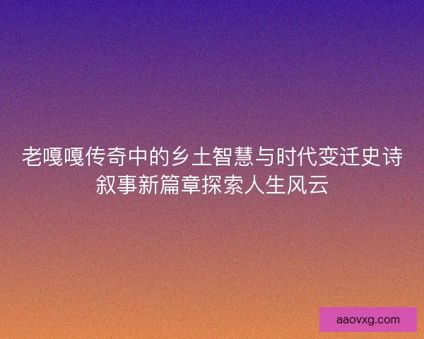 老嘎嘎传奇中的乡土智慧与时代变迁史诗叙事新篇章探索人生风云 老嘎嘎传奇中的乡土智慧与时代变迁史诗叙事新篇章探索人生风云