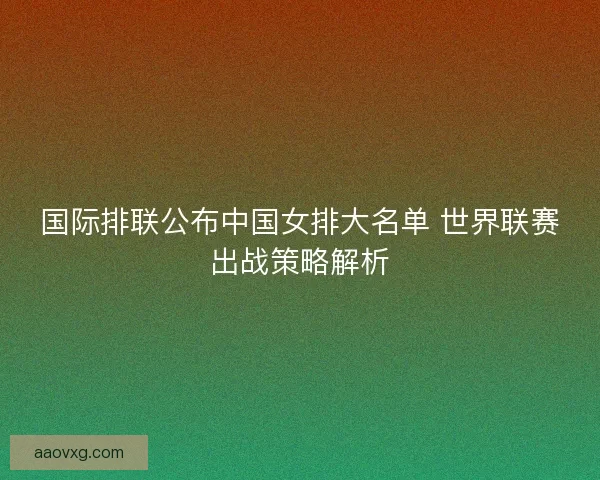 国际排联公布中国女排大名单 世界联赛出战策略解析 国际排联公布中国女排大名单 世界联赛出战策略解析