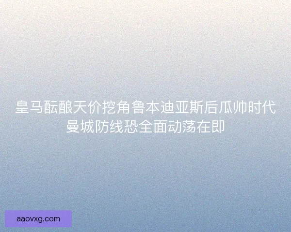 皇马酝酿天价挖角鲁本迪亚斯后瓜帅时代曼城防线恐全面动荡在即 皇马酝酿天价挖角鲁本迪亚斯后瓜帅时代曼城防线恐全面动荡在即