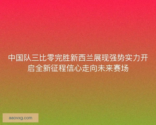 中国队三比零完胜新西兰展现强势实力开启全新征程信心走向未来赛场