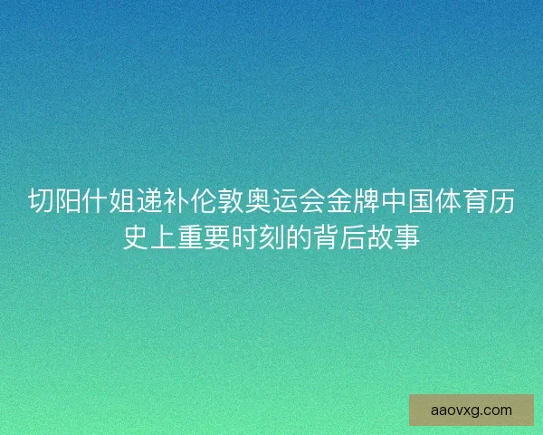 切阳什姐递补伦敦奥运会金牌中国体育历史上重要时刻的背后故事