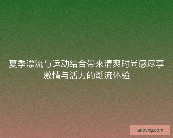 夏季漂流与运动结合带来清爽时尚感尽享激情与活力的潮流体验