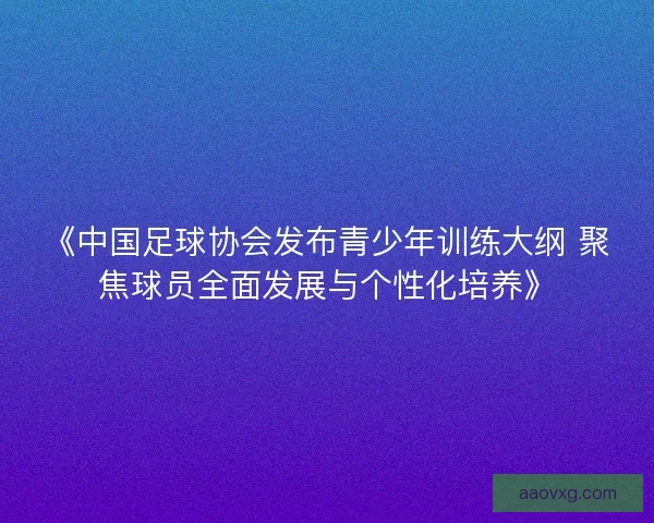 《中国足球协会发布青少年训练大纲 聚焦球员全面发展与个性化培养》