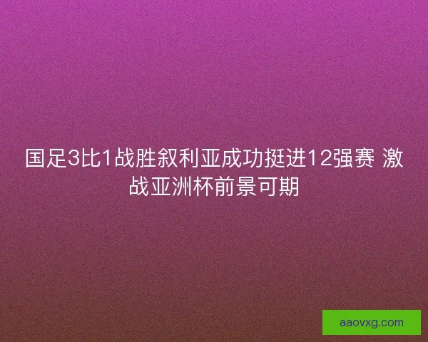 国足3比1战胜叙利亚成功挺进12强赛 激战亚洲杯前景可期