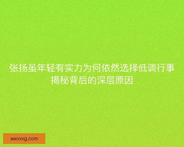 张扬虽年轻有实力为何依然选择低调行事揭秘背后的深层原因